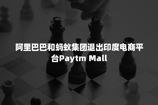 阿里巴巴和蚂蚁集团退出印度电商平台Paytm Mall