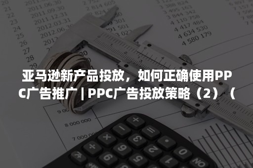 亚马逊新产品投放，如何正确使用PPC广告推广 | PPC广告投放策略（2）（亚马逊广告怎么投放）