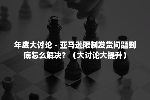 年度大讨论 - 亚马逊限制发货问题到底怎么解决？（大讨论大提升）