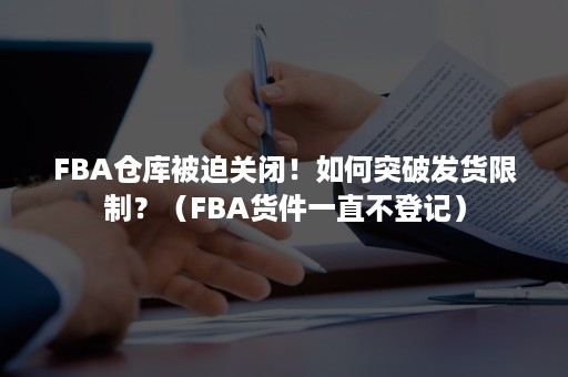 FBA仓库被迫关闭！如何突破发货限制？（FBA货件一直不登记）