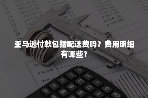 亚马逊付款包括配送费吗？费用明细有哪些？