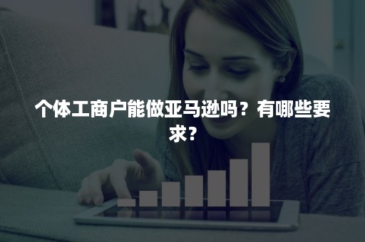 个体工商户能做亚马逊吗？有哪些要求？