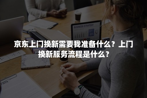 京东上门换新需要我准备什么？上门换新服务流程是什么？