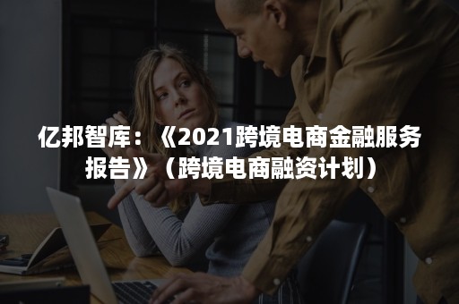 亿邦智库：《2021跨境电商金融服务报告》（跨境电商融资计划）