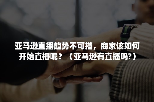 亚马逊直播趋势不可挡，商家该如何开始直播呢？（亚马逊有直播吗?）