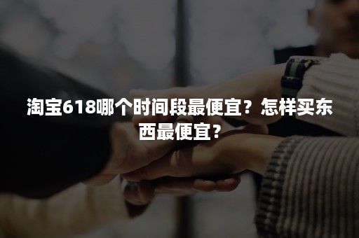 淘宝618哪个时间段最便宜？怎样买东西最便宜？