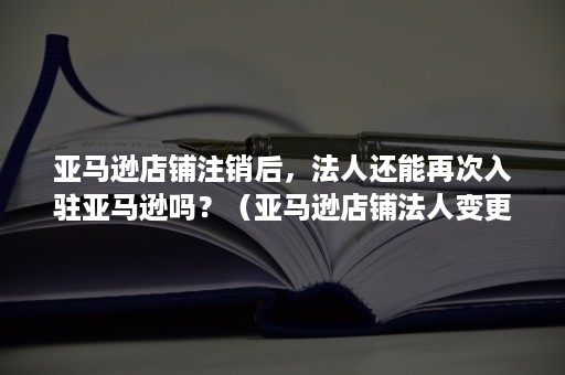 亚马逊店铺注销后，法人还能再次入驻亚马逊吗？（亚马逊店铺法人变更）