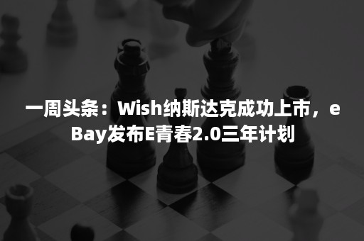 一周头条：Wish纳斯达克成功上市，eBay发布E青春2.0三年计划