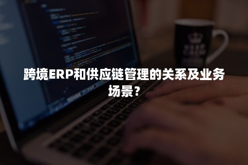 跨境ERP和供应链管理的关系及业务场景？