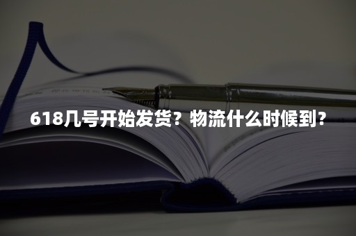 618几号开始发货？物流什么时候到？