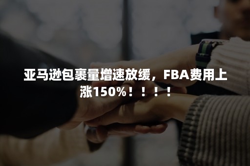 亚马逊包裹量增速放缓，FBA费用上涨150%！！！！