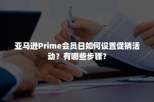 亚马逊Prime会员日如何设置促销活动？有哪些步骤？