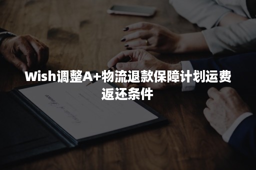 Wish调整A+物流退款保障计划运费返还条件