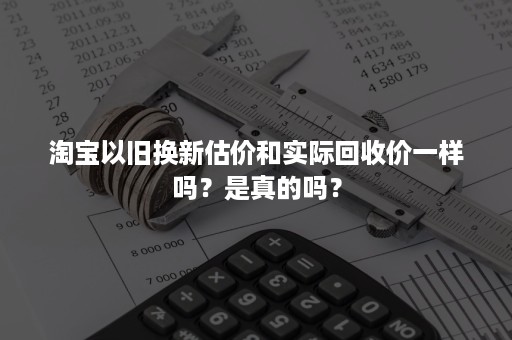 淘宝以旧换新估价和实际回收价一样吗？是真的吗？