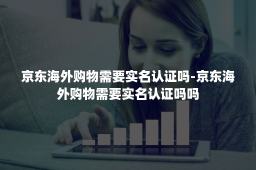 京东海外购物需要实名认证吗-京东海外购物需要实名认证吗吗