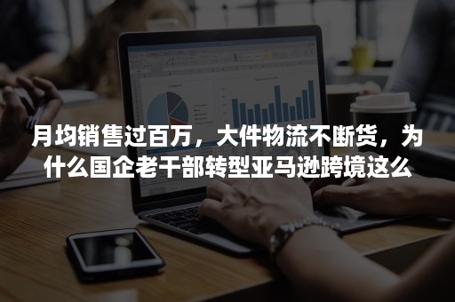 月均销售过百万，大件物流不断货，为什么国企老干部转型亚马逊跨境这么稳？！