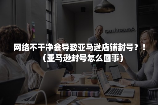 网络不干净会导致亚马逊店铺封号？！（亚马逊封号怎么回事）