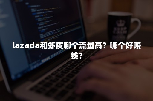 lazada和虾皮哪个流量高？哪个好赚钱？