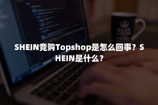 SHEIN竞购Topshop是怎么回事？SHEIN是什么？