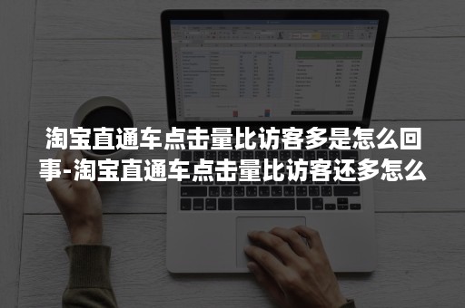 淘宝直通车点击量比访客多是怎么回事-淘宝直通车点击量比访客还多怎么回事
