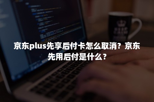 京东plus先享后付卡怎么取消？京东先用后付是什么？