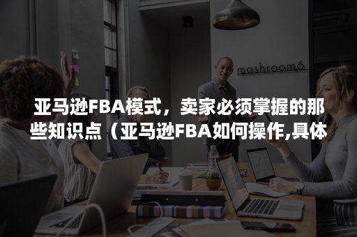 亚马逊FBA模式，卖家必须掌握的那些知识点（亚马逊FBA如何操作,具体步骤有哪些?）