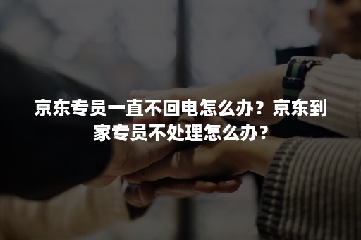 京东专员一直不回电怎么办？京东到家专员不处理怎么办？