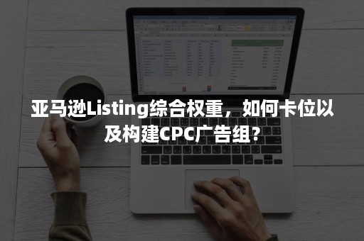 亚马逊Listing综合权重，如何卡位以及构建CPC广告组？