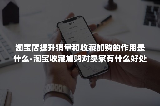 淘宝店提升销量和收藏加购的作用是什么-淘宝收藏加购对卖家有什么好处