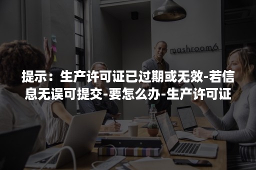 提示：生产许可证已过期或无效-若信息无误可提交-要怎么办-生产许可证过期了