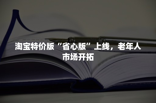 淘宝特价版“省心版”上线，老年人市场开拓