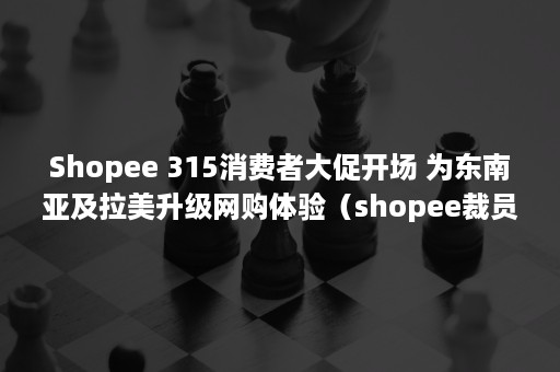 Shopee 315消费者大促开场 为东南亚及拉美升级网购体验（shopee裁员）