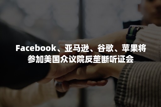 Facebook、亚马逊、谷歌、苹果将参加美国众议院反垄断听证会