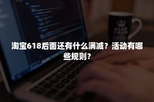 淘宝618后面还有什么满减？活动有哪些规则？