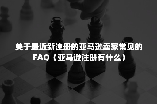 关于最近新注册的亚马逊卖家常见的FAQ（亚马逊注册有什么）