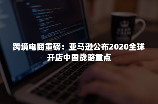 跨境电商重磅：亚马逊公布2020全球开店中国战略重点