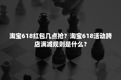 淘宝618红包几点抢？淘宝618活动跨店满减规则是什么？