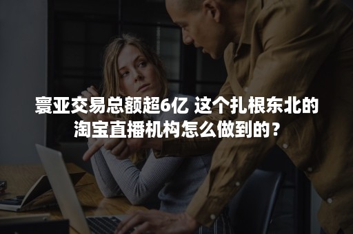 寰亚交易总额超6亿 这个扎根东北的淘宝直播机构怎么做到的？