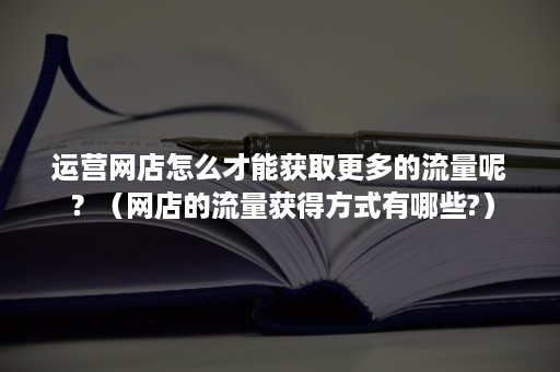 运营网店怎么才能获取更多的流量呢？（网店的流量获得方式有哪些?）