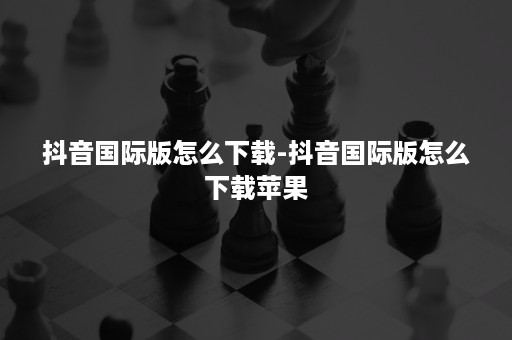 抖音国际版怎么下载-抖音国际版怎么下载苹果 抖音国际版怎么下载-抖音国际版怎么下载苹果
