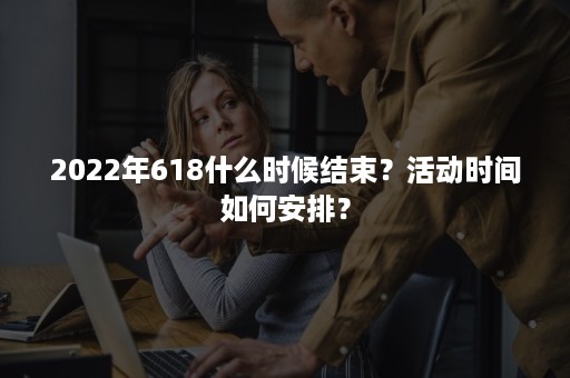 2022年618什么时候结束？活动时间如何安排？