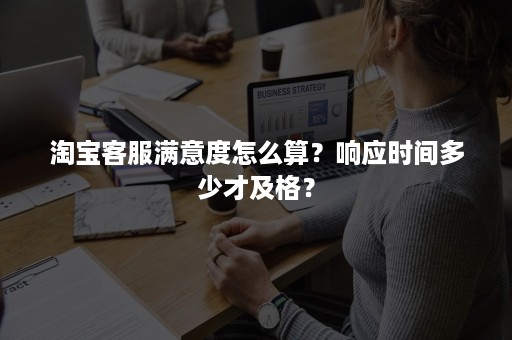 淘宝客服满意度怎么算？响应时间多少才及格？