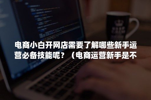 电商小白开网店需要了解哪些新手运营必备技能呢？（电商运营新手是不是特别不好做）