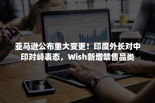 亚马逊公布重大变更！印度外长对中印对峙表态，Wish新增禁售品类