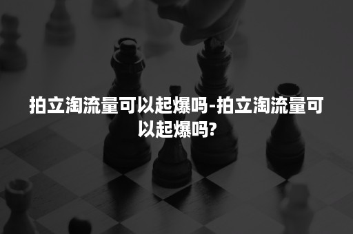 拍立淘流量可以起爆吗-拍立淘流量可以起爆吗?