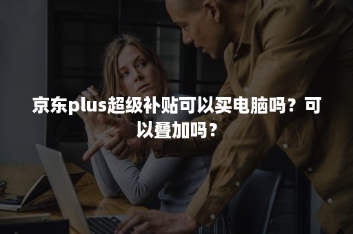 京东plus超级补贴可以买电脑吗？可以叠加吗？