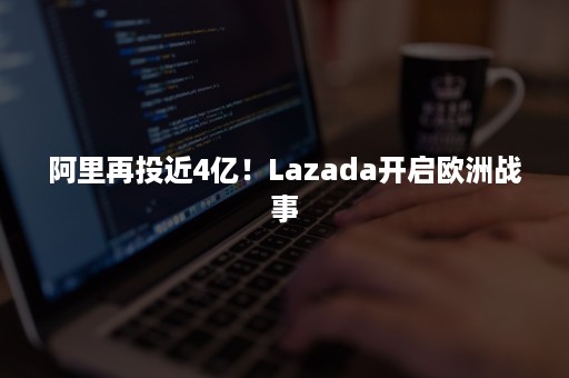 阿里再投近4亿！Lazada开启欧洲战事