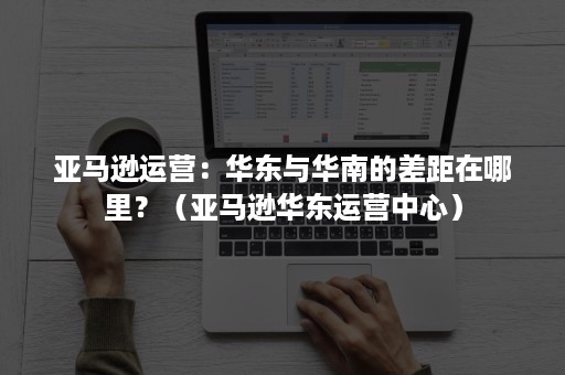 亚马逊运营：华东与华南的差距在哪里？（亚马逊华东运营中心）