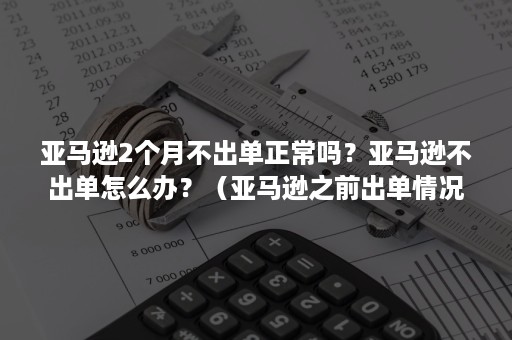 亚马逊2个月不出单正常吗？亚马逊不出单怎么办？（亚马逊之前出单情况良好为什么最近不出单了）