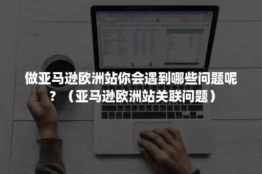 做亚马逊欧洲站你会遇到哪些问题呢？（亚马逊欧洲站关联问题）